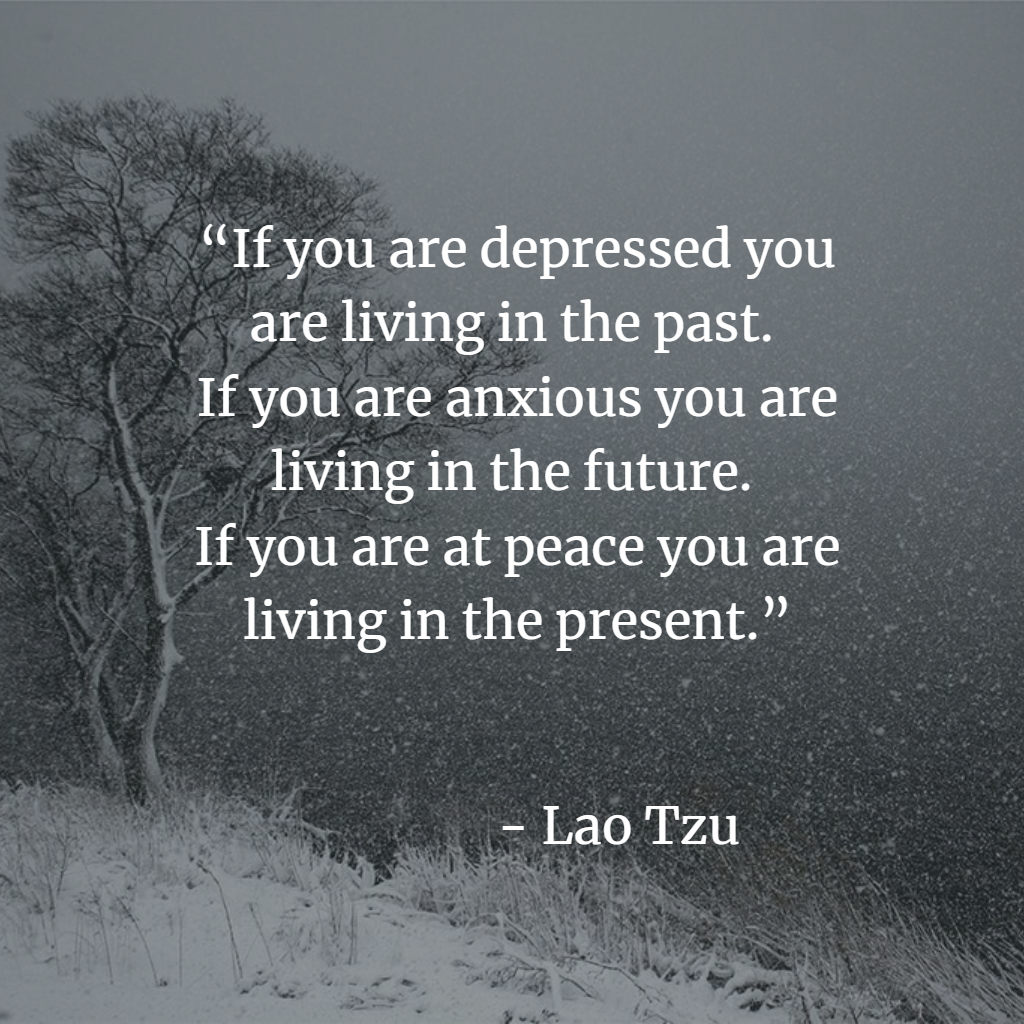 “If you are depressed you are living in the past. If you are anxious you are living in the future. If you are at peace you are living in the present.” ― Lao Tzu